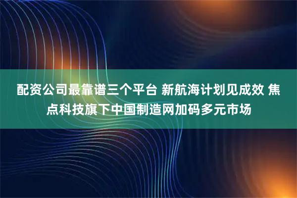 配资公司最靠谱三个平台 新航海计划见成效 焦点科技旗下中国制造网加码多元市场