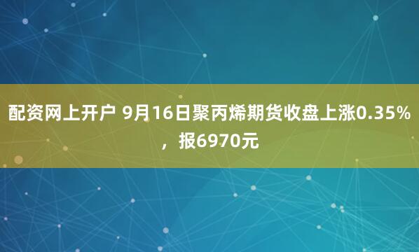 配资网上开户 9月16日聚丙烯期货收盘上涨0.35%，报6970元