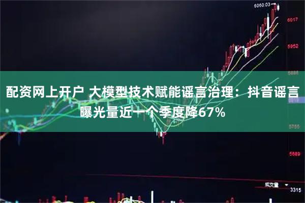 配资网上开户 大模型技术赋能谣言治理：抖音谣言曝光量近一个季度降67%