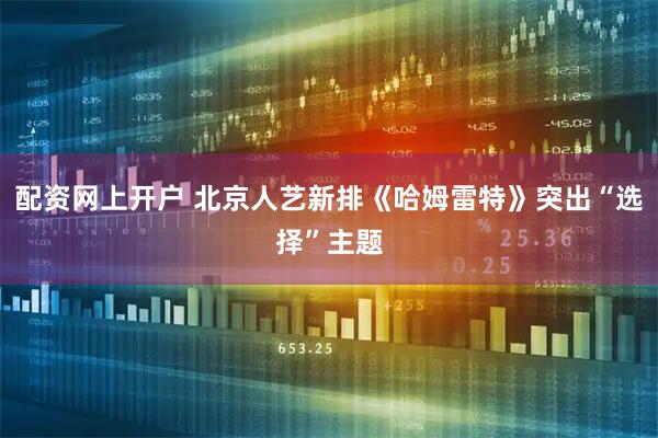 配资网上开户 北京人艺新排《哈姆雷特》突出“选择”主题