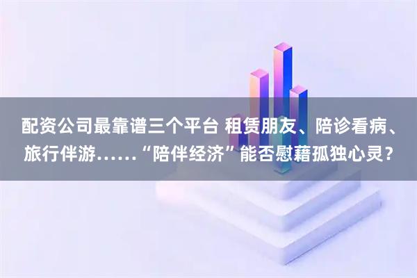 配资公司最靠谱三个平台 租赁朋友、陪诊看病、旅行伴游……“陪伴经济”能否慰藉孤独心灵？
