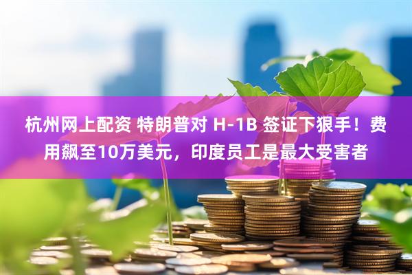 杭州网上配资 特朗普对 H-1B 签证下狠手！费用飙至10万美元，印度员工是最大受害者