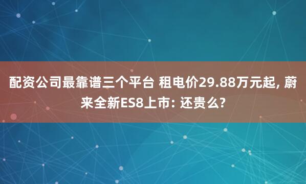 配资公司最靠谱三个平台 租电价29.88万元起, 蔚来全新ES8上市: 还贵么?