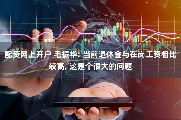 配资网上开户 毛振华: 当前退休金与在岗工资相比较高, 这是个很大的问题