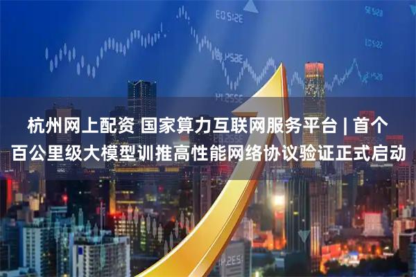 杭州网上配资 国家算力互联网服务平台 | 首个百公里级大模型训推高性能网络协议验证正式启动