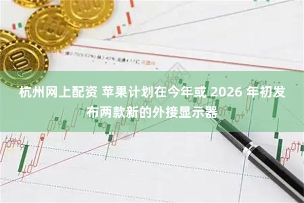 杭州网上配资 苹果计划在今年或 2026 年初发布两款新的外接显示器