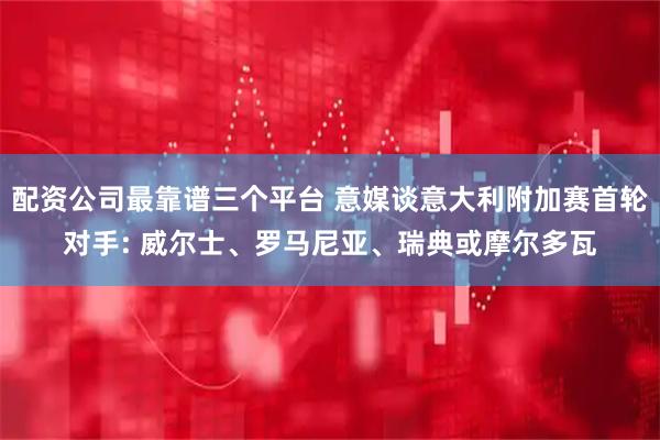 配资公司最靠谱三个平台 意媒谈意大利附加赛首轮对手: 威尔士、罗马尼亚、瑞典或摩尔多瓦