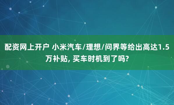 配资网上开户 小米汽车/理想/问界等给出高达1.5万补贴, 买车时机到了吗?