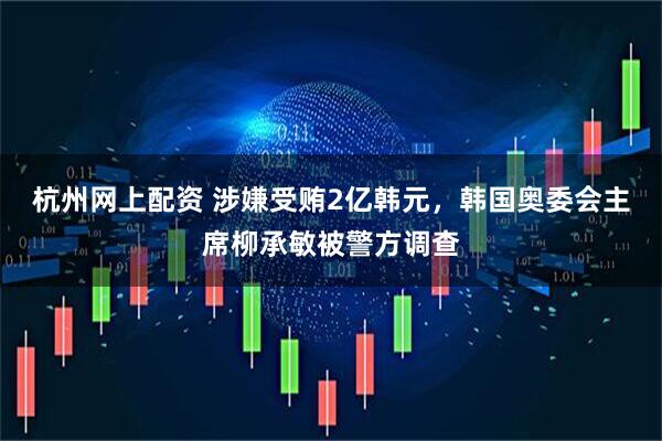杭州网上配资 涉嫌受贿2亿韩元，韩国奥委会主席柳承敏被警方调查