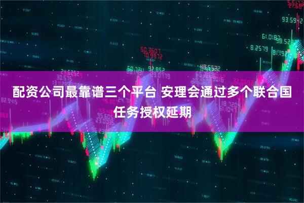 配资公司最靠谱三个平台 安理会通过多个联合国任务授权延期