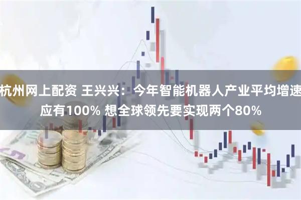杭州网上配资 王兴兴：今年智能机器人产业平均增速应有100% 想全球领先要实现两个80%