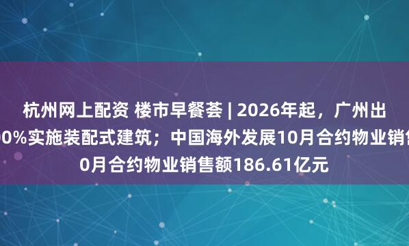 杭州网上配资 楼市早餐荟 | 2026年起，广州出让的居住用地100%实施装配式建筑；中国海外发展10月合约物业销售额186.61亿元