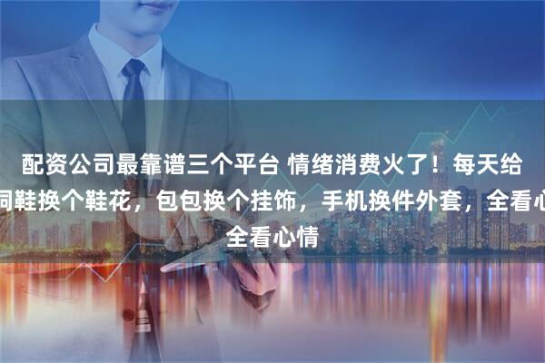 配资公司最靠谱三个平台 情绪消费火了!每天给洞洞鞋换个鞋花,包包换个挂饰,手机换件外套,全看心情
