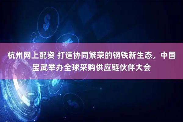 杭州网上配资 打造协同繁荣的钢铁新生态，中国宝武举办全球采购供应链伙伴大会