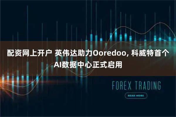 配资网上开户 英伟达助力Ooredoo, 科威特首个AI数据中心正式启用