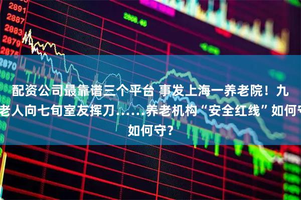 配资公司最靠谱三个平台 事发上海一养老院！九旬老人向七旬室友挥刀……养老机构“安全红线”如何守？