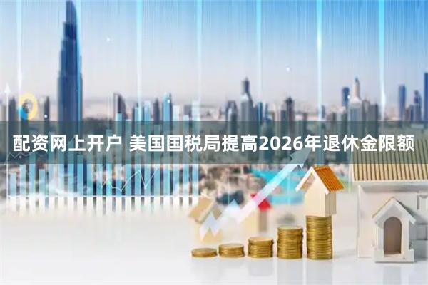 配资网上开户 美国国税局提高2026年退休金限额
