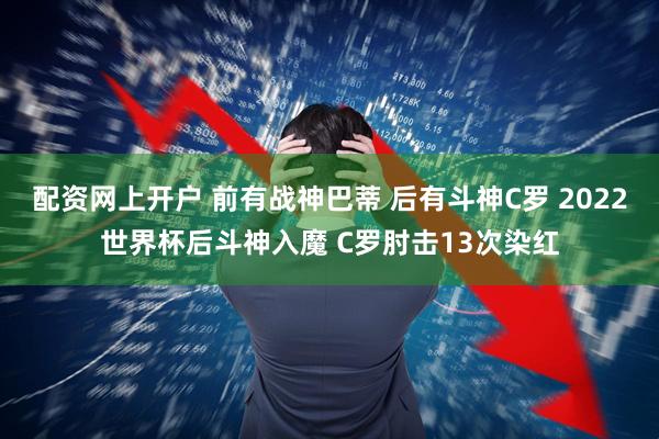 配资网上开户 前有战神巴蒂 后有斗神C罗 2022世界杯后斗神入魔 C罗肘击13次染红
