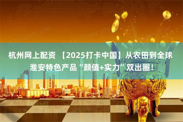 杭州网上配资 【2025打卡中国】从农田到全球 淮安特色产品“颜值+实力”双出圈！
