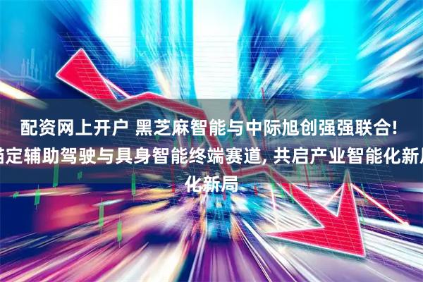 配资网上开户 黑芝麻智能与中际旭创强强联合! 锚定辅助驾驶与具身智能终端赛道, 共启产业智能化新局