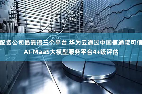 配资公司最靠谱三个平台 华为云通过中国信通院可信AI-MaaS大模型服务平台4+级评估