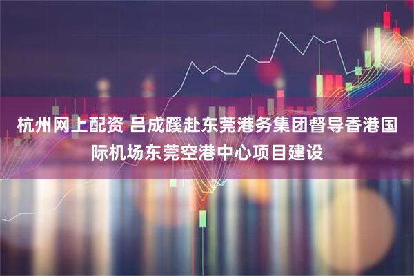 杭州网上配资 吕成蹊赴东莞港务集团督导香港国际机场东莞空港中心项目建设