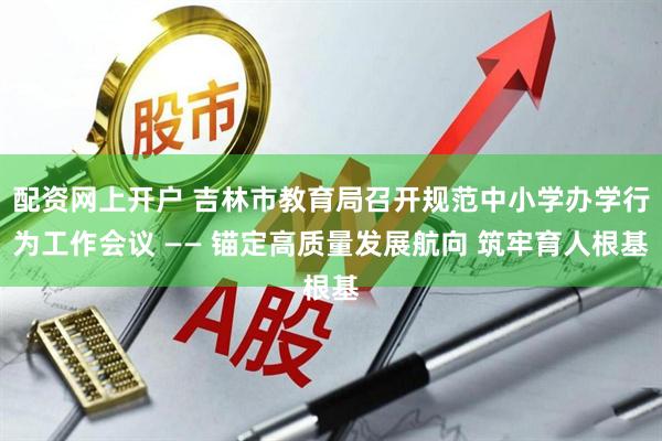 配资网上开户 吉林市教育局召开规范中小学办学行为工作会议 —— 锚定高质量发展航向 筑牢育人根基