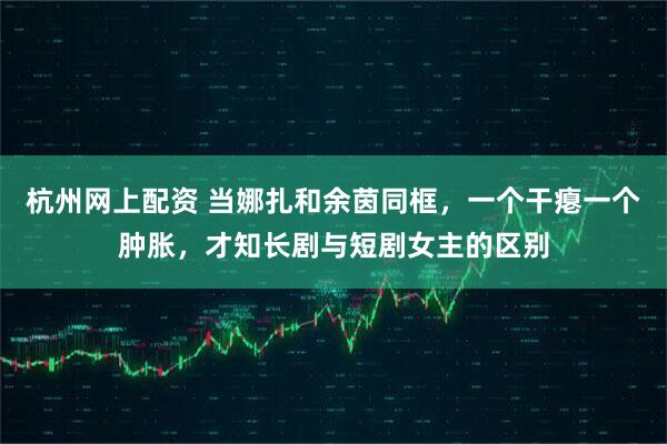 杭州网上配资 当娜扎和余茵同框，一个干瘪一个肿胀，才知长剧与短剧女主的区别