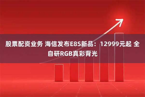 股票配资业务 海信发布E8S新品：12999元起 全自研RGB真彩背光