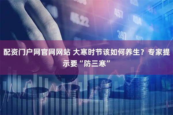 配资门户网官网网站 大寒时节该如何养生？专家提示要“防三寒”