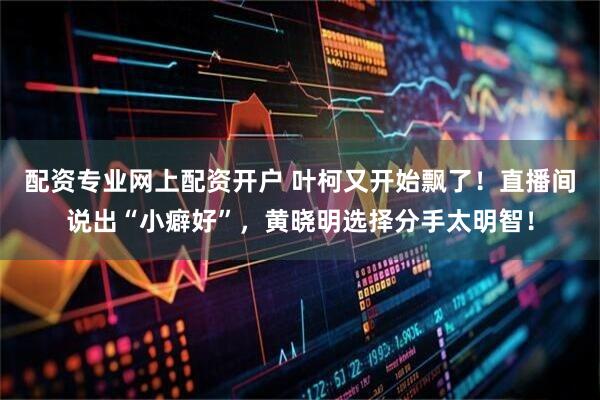 配资专业网上配资开户 叶柯又开始飘了！直播间说出“小癖好”，黄晓明选择分手太明智！