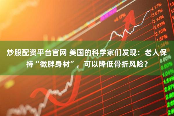 炒股配资平台官网 美国的科学家们发现：老人保持“微胖身材”，可以降低骨折风险？