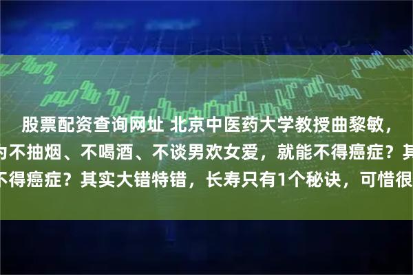 股票配资查询网址 北京中医药大学教授曲黎敏，再次语出惊人：“你以为不抽烟、不喝酒、不谈男欢女爱，就能不得癌症？其实大错特错，长寿只有1个秘诀，可惜很多人做不到！”