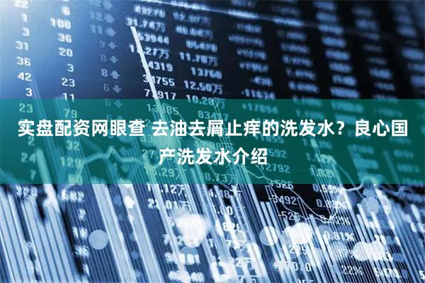 实盘配资网眼查 去油去屑止痒的洗发水？良心国产洗发水介绍