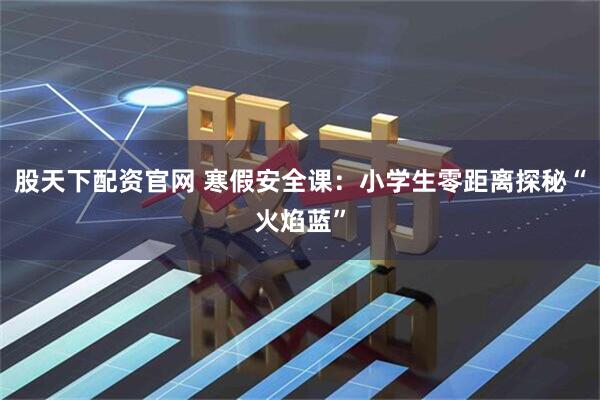 股天下配资官网 寒假安全课：小学生零距离探秘“火焰蓝”