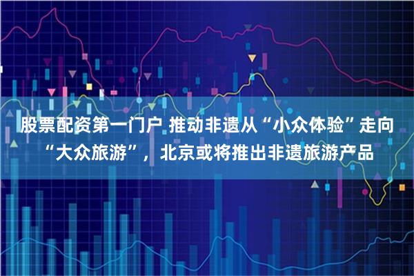 股票配资第一门户 推动非遗从“小众体验”走向“大众旅游”，北京或将推出非遗旅游产品