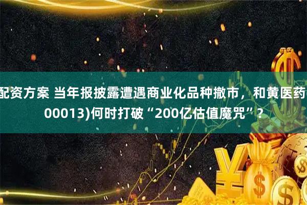 配资方案 当年报披露遭遇商业化品种撤市，和黄医药(00013)何时打破“200亿估值魔咒”？