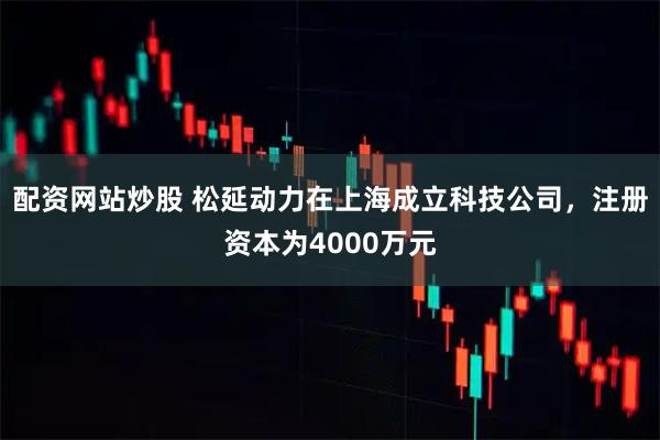 配资网站炒股 松延动力在上海成立科技公司，注册资本为4000万元