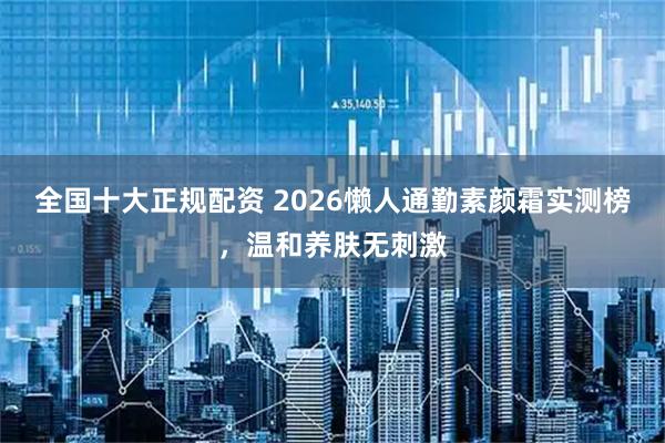 全国十大正规配资 2026懒人通勤素颜霜实测榜，温和养肤无刺激