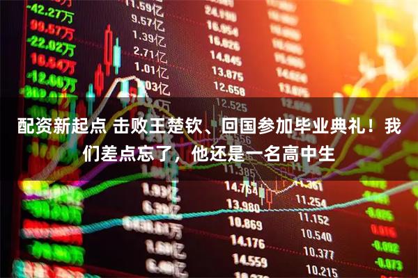 配资新起点 击败王楚钦、回国参加毕业典礼！我们差点忘了，他还是一名高中生