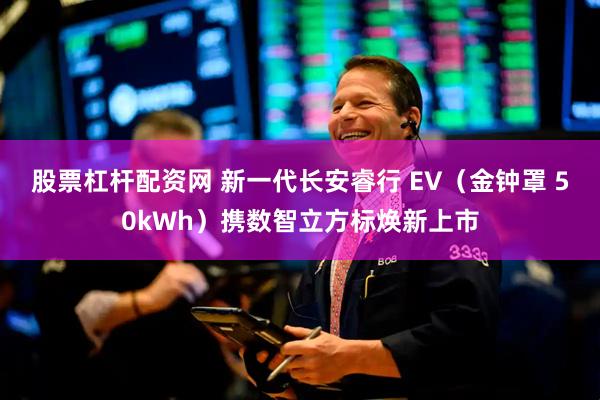 股票杠杆配资网 新一代长安睿行 EV（金钟罩 50kWh）携数智立方标焕新上市