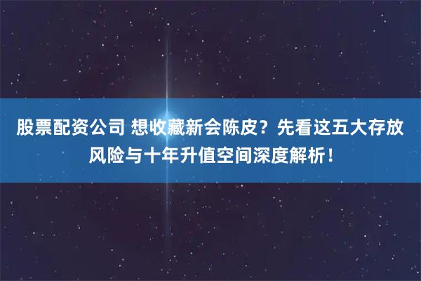 股票配资公司 想收藏新会陈皮？先看这五大存放风险与十年升值空间深度解析！