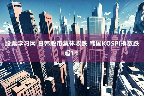股票学习网 日韩股市集体收跌 韩国KOSPI指数跌超1%