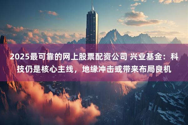 2025最可靠的网上股票配资公司 兴业基金:科技仍是核心主线,地缘冲击或带来布局良机