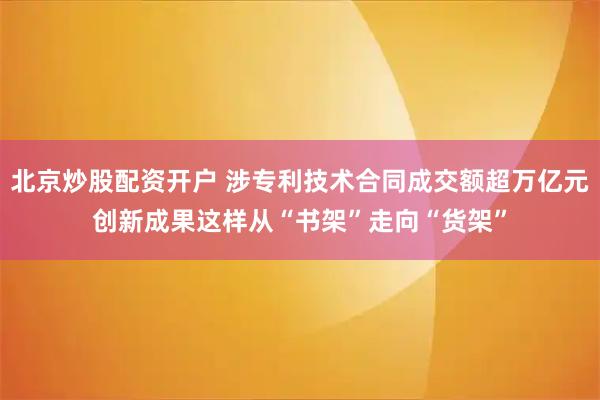 北京炒股配资开户 涉专利技术合同成交额超万亿元　创新成果这样从“书架”走向“货架”