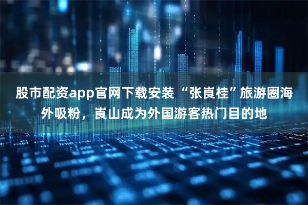股市配资app官网下载安装 “张崀桂”旅游圈海外吸粉，崀山成为外国游客热门目的地