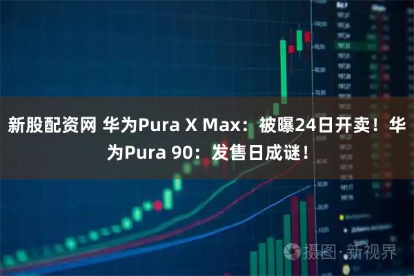 新股配资网 华为Pura X Max：被曝24日开卖！华为Pura 90：发售日成谜！
