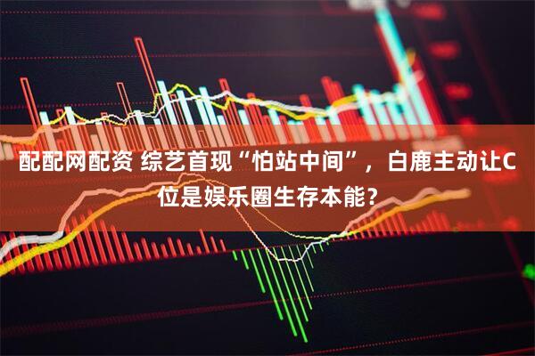 配配网配资 综艺首现“怕站中间”，白鹿主动让C位是娱乐圈生存本能？