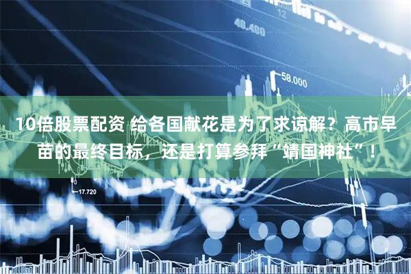 10倍股票配资 给各国献花是为了求谅解？高市早苗的最终目标，还是打算参拜“靖国神社”！