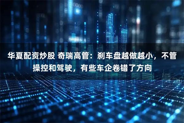 华夏配资炒股 奇瑞高管：刹车盘越做越小，不管操控和驾驶，有些车企卷错了方向